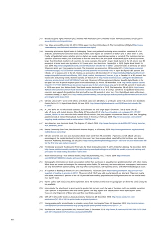 242.	 Broadcast sports rights: Premium plus, Deloitte TMT Predictions 2014, Deloitte Touche Tohmatsu Limited, January 2014:
www.deloitte.com/tmtpredictions
243.	 Fuse blog, accessed December 24, 2014. White paper: Live Event Attendance  The Contradiction of Digital http://www.
fusemarketing.com/live-event-attendance-contradiction-digital
244.	 Measuring print versus digital books is challenging. Data is not gathered uniformly across countries; sometimes it is for
all books, sometimes for consumer books only. Further, sales figures are sometimes in dollars and at other times in units.
Finally, self-published books, whether print or digital, are usually reported inaccurately or not at all. The statistics cited are
a mixture of various metrics, but all tell more or less the same story: the print book market tends to be at least four times
larger than the eBook market in all countries. As some examples, the world’s largest book market is the US, where over 80
percent of all trade book sales by dollar in 2013 were print. See: BookStats: Ebooks Flat in 2013, Digital Book World, 26
June 2014: http://www.digitalbookworld.com/2014/bookstats-ebooks-flat-in-2013/. Consumer books in Germany are about
95 percent print, see: From papyrus to pixels, The Economist, as accessed on 29 December 2014: http://www.economist.
com/news/essays/21623373-which-something-old-and-powerful-encountered-vault. In Japan the figure is 85 percent. See:
E-Books set to surpass print in the US, Statista, as accessed on 29 December 2014: https://d28wbuch0jlv7v.cloudfront.net/
images/infografik/normal/chartoftheday_2823_Book_market_development_forecast_n.jpg In Canada it is at 83 percent. See:
Ebook sales and pricing trends, Booknet Canada, 27 March 2014: http://www.booknetcanada.ca/blog/2014/3/27/ebook-
sales-and-pricing-trends.html#.VIR189h0xEY and only 14 percent of Francophones in Quebec bought digital books in the
last year. See: Pas de percée majeure pour le livre électronique, La Presse, 19 November 2014: http://www.lapresse.ca/arts/
livres/201411/19/01-4820516-pas-de-percee-majeure-pour-le-livre-electronique.php and in the UK 86 percent of book sales
in 2013 were print. See: Nielsen Book: Total book market declined 4% in 2013, The Bookseller, 28 July 2014: http://www.
thebookseller.com/news/nielsen-book-total-book-market-declined-4-2013. It is only a partial list, but publisher data across
countries also supports the prediction that print will be over 80 percent of sales. See: Print, Digital book sales settle down,
Publishers Weekly, 25 April 2014: http://www.publishersweekly.com/pw/by-topic/industry-news/publisher-news/article/62031-
print-digital-settle-down.html
245.	 US total sales in 2013 were $14.6 billion, and eBook sales were $3 billion, so print sales were 79.5 percent. See: BookStats:
Ebooks flat in 2013, Digital Book World, 26 June 2014: http://www.digitalbookworld.com/2014/bookstats-ebooks-flat-
in-2013/
246.	 In China there are no official book statistics, but estimates are ‘low single digits’ for eBooks. See: E-book sales to
take off along with mobile devices, China Daily, 21 November 2014: http://usa.chinadaily.com.cn/epaper/2014-11/21/
content_18954338.htm India also lacks overall official statistics, but print appears to dominate there as well. See: Struggling
publishers look at India’s thriving book market, Voice of America, 8 February 2013: http://www.voanews.com/content/
stuggling-book-publishers-look-at-india-market/1599736.html
247.	 Sony launches true electronic book, The Register, 25 March 2004: http://www.theregister.co.uk/2004/03/25/sony_launches_
true_electronic_book/
248.	 Device Ownership Over Time, Pew Research Internet Project, as of January 2014: http://www.pewinternet.org/data-trend/
mobile/device-ownership/
249.	 US sales were flat year over year; Canadian eBook share went from 15 percent to 17 percent; and UK eBook sales as a
percentage of the market declined for the first time ever. See: Year-on-year ebook sales fall for the first time, says Nielsen
Research, Publishing Technology, 30 July 2013: http://www.publishingtechnology.com/2013/07/year-on-year-ebook-sales-fall-
for-the-first-time-says-nielsen-research/
250.	 The Weekly Scorecard: Tracking Unit Print Sales for Week Ending December 7, 2014, Publishers Weekly, 12 December, 2014:
http://www.publishersweekly.com/pw/by-topic/industry-news/bookselling/article/65056-the-weekly-scorecard-tracking-unit-
print-sales-for-week-ending-december-7-2014.html
251.	 Book revenues are up – but without ebooks, they’d be plummeting, Vox, 27 June, 2014: http://www.vox.
com/2014/6/27/5849354/e-books-will-save-the-publishing-industry
252.	 Demographic information on book consumption (rather than purchases) is arguably more problematic than with other media.
While there are known technologies for measuring online habits, TV watching, and even radio and newspapers, book metrics
are only derived from opinion polling, and may reflect various biases, self-reporting errors, and other methodological issues.
253.	 A Snapshot of Reading in America in 2013, Pew Research, 16 January 2014: http://www.pewinternet.org/2014/01/16/a-
snapshot-of-reading-in-america-in-2013/ 79 percent of all 18-29 year-olds read a book of any kind and 73 percent read a
print book; therefore 92 percent of the 18-29 year-old book-reading population (excluding those who did not read a book)
read a print book.
254.	 Harper Collins USA book survey from September 2013. All numbers in the next two paragraphs are from the same survey. No
link available.
255.	 Interestingly, the attachment to print varies by gender, but not very much by type of literature, with one notable exception:
55-63 percent of respondents who read various genres said they agreed that eBooks would never replace print books.
However only 50 percent of those who said they read Erotica agreed.
256.	 62% of 16-24s prefer books as physical products, Voxburner, 25 November 2013: http://www.voxburner.com/
publications/347-62-of-16-24s-prefer-books-as-physical-products
257.	 Young people prefer printed books to e-books, survey finds, Los Angeles Times, 26 November 2013: http://articles.latimes.
com/2013/nov/26/entertainment/la-et-jc-young-people-prefer-printed-books-survey-20131126
258.	 YouTube star shakes up bestseller lists, Financial Times, 5 December 2014: http://www.ft.com/cms/s/0/2881766c-7c70-11e4-
aa9c-00144feabdc0.html?siteedition=uk#axzz3LXNVeRHV
64
 