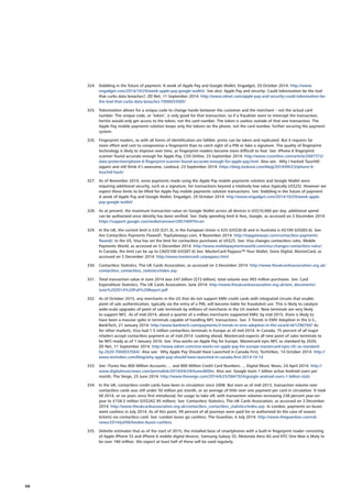 324.	 Dabbling in the future of payment: A week of Apple Pay and Google Wallet, Engadget, 29 October 2014: http://www.
engadget.com/2014/10/29/week-apple-pay-google-wallet/. See also: Apple Pay and security: Could tokenization be the tool
that curbs data breaches?, ZD Net, 11 September 2014: http://www.zdnet.com/apple-pay-and-security-could-tokenization-be-
the-tool-that-curbs-data-breaches-7000033585/
325.	 Tokenization allows for a unique code to change hands between the customer and the merchant – not the actual card
number. The unique code, or ‘token’, is only good for that transaction; so if a fraudster were to intercept the transaction,
he/she would only get access to the token, not the card number. The token is useless outside of that one transaction. The
Apple Pay mobile payments solution keeps only the tokens on the phone, not the card number, further securing the payment
system.
326.	 Fingerprint readers, as with all forms of identification are fallible: prints can be taken and replicated. But it requires far
more effort and cost to compromise a fingerprint than to catch sight of a PIN or fake a signature. The quality of fingerprint
technology is likely to improve over time, as fingerprint readers become more difficult to fool. See: iPhone 6 fingerprint
scanner found accurate enough for Apple Pay, CSO Online, 23 September 2014: http://www.csoonline.com/article/2687372/
data-protection/iphone-6-fingerprint-scanner-found-accurate-enough-for-apple-pay.html. Also see: Why I hacked TouchID
(again) and still think it’s awesome, Lookout, 23 September 2014: https://blog.lookout.com/blog/2014/09/23/iphone-6-
touchid-hack/
327.	 As of November 2014, some payments made using the Apple Pay mobile payments solution and Google Wallet were
requiring additional security, such as a signature, for transactions beyond a relatively low value (typically US$25). However we
expect these limits to be lifted for Apple Pay mobile payments solution transactions. See: Dabbling in the future of payment:
A week of Apple Pay and Google Wallet, Engadget, 29 October 2014: http://www.engadget.com/2014/10/29/week-apple-
pay-google-wallet/
328.	 As at present, the maximum transaction value on Google Wallet across all devices is US$10,000 per day; additional spend
can be authorized once identity has been verified. See: Daily spending limit  fees, Google, as accessed on 3 December 2014:
https://support.google.com/wallet/answer/2857409?hl=en
329.	 In the UK, the current limit is £20 ($31.3), in the European Union is €25 (US$30.8) and in Australia is A$100 (US$83.6). See:
Are Contactless Payments Flawed?, TopGateways.com, 4 November 2014: http://topgateways.com/contactless-payments-
flawed/; In the US, Visa has set the limit for contactless purchases at US$25. See: Visa changes contactless rules, Mobile
Payments World, as accessed on 5 December 2014: http://www.mobilepaymentsworld.com/visa-changes-contactless-rules/;
In Canada, the limit can be up to CAD$100 (US$87.6) See: MasterCard Paypass™ Your Wallet, Gone Digital, MasterCard, as
accessed on 5 December 2014: http://www.mastercard.ca/paypass.html
330.	 Contactless Statistics, The UK Cards Association, as accessed on 3 December 2014: http://www.theukcardsassociation.org.uk/
contactless_contactless_statistics/index.asp
331.	 Total transaction value in June 2014 was £47 billion ($73 billion); total volume was 993 million purchases. See: Card
Expenditure Statistics, The UK Cards Association, June 2014: http://www.theukcardsassociation.org.uk/wm_documents/
June%202014%20Full%20Report.pdf
332.	 As of October 2015, any merchants in the US that do not support EMV credit cards with integrated circuits that enable
point of sale authentication, typically via the entry of a PIN, will become liable for fraudulent use. This is likely to catalyze
wide-scale upgrades of point of sale terminals by millions of merchants in the US market. New terminals are very likely
to support NFC. As of mid-2014, about a quarter of a million merchants supported EMV; by mid-2015, there is likely to
have been a massive spike in terminals capable of handling NFC transactions. See: 3 Trends in EMV Adoption in the U.S.,
BankTech, 21 January 2014: http://www.banktech.com/payments/3-trends-in-emv-adoption-in-the-us/a/d-id/1296794? As
for other markets, Visa had 1.5 million contactless terminals in Europe as of mid-2014. In Canada, 75 percent of all major
retailers accept contactless payment as of mid-2014. Looking ahead, Mastercard expects all new point of sales terminals to
be NFC-ready as of 1 January 2016. See: Visa works on Apple Pay for Europe, Mastercard eyes NFC as standard by 2020,
ZD Net, 11 September 2014: http://www.zdnet.com/visa-works-on-apple-pay-for-europe-mastercard-eyes-nfc-as-standard-
by-2020-7000033564/. Also see: Why Apple Pay Should Have Launched in Canada First, TechVibes, 14 October 2014: http://
www.techvibes.com/blog/why-apple-pay-should-have-launched-in-canada-first-2014-10-14
333.	 See: iTunes Has 800 Million Accounts…. and 800 Million Credit Card Numbers…, Digital Music News, 24 April 2014: http://
www.digitalmusicnews.com/permalink/2014/04/24/itunes800m. Also see: Google touts 1 billion active Android users per
month, The Verge, 25 June 2014: http://www.theverge.com/2014/6/25/5841924/google-android-users-1-billion-stats
334.	 In the UK, contactless credit cards have been in circulation since 2008. But even as of mid-2013, transaction volume over
contactless cards was still under 50 million per month, or an average of little over one payment per card in circulation. It took
till 2014, or six years since first introduced, for usage to take off, with transaction volumes increasing 238 percent year-on-
year to £158.5 million (US$262.95 million). See: Contactless Statistics, The UK Cards Association, as accessed on 3 December
2014: http://www.theukcardsassociation.org.uk/contactless_contactless_statistics/index.asp. In London, payments on buses
went cashless in July 2014. As of this point, 99 percent of all journeys were paid for or authorized (in the case of season
tickets) via contactless card. See: London buses go cashless, The Guardian, 6 July 2014: http://www.theguardian.com/uk-
news/2014/jul/06/london-buses-cashless
335.	 Deloitte estimates that as of the start of 2015, the installed base of smartphones with a built-in fingerprint reader consisting
of Apple iPhone 5S and iPhone 6 mobile digital devices, Samsung Galaxy S5, Motorola Atrix 4G and HTC One Max is likely to
be over 180 million. We expect at least half of these will be used regularly.
68
 
