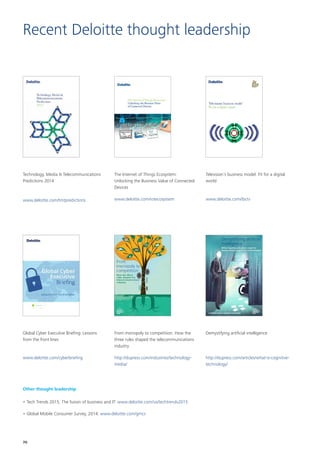 Recent Deloitte thought leadership
Technology, Media  Telecommunications
Predictions 2014
www.deloitte.com/tmtpredictions
The Internet of Things Ecosystem:
Unlocking the Business Value of Connected
Devices
www.deloitte.com/iotecosystem
Television’s business model: Fit for a digital
world
www.deloitte.com/ibctv
Global Cyber Executive Briefing: Lessons
from the front lines
www.deloitte.com/cyberbriefing
From monopoly to competition: How the
three rules shaped the telecommunications
industry
http://dupress.com/industries/technology-
media/
Demystifying artificial intelligence
http://dupress.com/articles/what-is-cognitive-
technology/
Other thought leadership
•	Tech Trends 2015, The fusion of business and IT: www.deloitte.com/us/techtrends2015
•	Global Mobile Consumer Survey, 2014: www.deloitte.com/gmcs
70
 