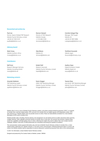 Deloitte refers to one or more of Deloitte Touche Tohmatsu Limited, a UK private company limited by guarantee (“DTTL”), its network
of member firms, and their related entities. DTTL and each of its member firms are legally separate and independent entities. DTTL
(also referred to as “Deloitte Global”) does not provide services to clients. Please see www.deloitte.com/about for a more detailed
description of DTTL and its member firms.
Deloitte provides audit, consulting, financial advisory, risk management, tax and related services to public and private clients spanning
multiple industries. With a globally connected network of member firms in more than 150 countries and territories, Deloitte brings
world-class capabilities and high-quality service to clients, delivering the insights they need to address their most complex business
challenges. Deloitte’s more than 210,000 professionals are committed to becoming the standard of excellence.
This communication contains general information only, and none of Deloitte Touche Tohmatsu Limited, its member firms, or their
related entities (collectively, the “Deloitte network”) is, by means of this communication, rendering professional advice or services. No
entity in the Deloitte network shall be responsible for any loss whatsoever sustained by any person who relies on this communication.
© 2015. For information, contact Deloitte Touche Tohmatsu Limited.
Designed and produced by The Creative Studio at Deloitte, London. 39856A
Researched and written by:
Paul Lee
Partner, Head of Global TMT Research
Deloitte Touche Tohmatsu Limited
+44 (0) 20 7303 0197
paullee@deloitte.co.uk
Duncan Stewart
Director of TMT Research
Deloitte Canada
+1 416 864 3536
dunstewart@deloitte.ca
Cornelia Calugar‑Pop
Manager, TMT Insight
Deloitte UK
+44 (0) 20 7007 8386
ccalugarpop@deloitte.co.uk
Advisory board:
Mark Casey
Deloitte Southern Africa
mcasey@deloitte.co.za
Skip Moore
Deloitte US
skmoore@deloitte.com
Toshifumi Kusunoki
Deloitte Japan
tkusunoki@tohmatsu.co.jp
Contributors:
Ralf Esser
Research Manager Germany
Deloitte Consulting GmbH
resser@deloitte.de
Ketaki Patil
Research Associate
Deloitte Touche Tohmatsu Limited
kepatil@deloitte.com
Audrius Zujus
Digital Innovation Analyst
Deloitte Digital UK
azujus@deloitte.co.uk
Marketing contacts:
Amanda Goldstein
TMT Marketing Leader
Deloitte Touche Tohmatsu Limited
agoldstein@deloitte.com
Karen Hogger
EMEA TMT Marketing Manager
Deloitte Touche Tohmatsu Limited
khogger@deloitte.co.uk
Yvonne Dow
Asia Pacific TMT Marketing Manager
Deloitte Touche Tohmatsu Limited
ydow@deloitte.com
 