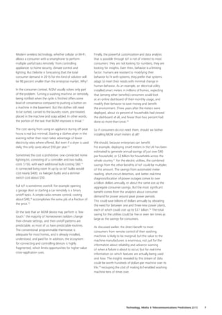 Modern wireless technology, whether cellular or Wi‑Fi,
allows a consumer with a smartphone to perform
multiple useful tasks remotely: from controlling
appliances to home security, climate control and
lighting. But Deloitte is forecasting that the total
consumer demand in 2015 for this kind of solution will
be 90 percent smaller than the enterprise market. Why?
In the consumer context, M2M usually solves only part
of the problem. Turning a washing machine on remotely,
being notified when the cycle is finished offers some
level of convenience compared to pushing a button on
a machine in the basement. But the clothes still need
to be sorted, carried to the laundry room, pre‑treated,
placed in the machine and soap added. In other words,
the portion of the task that M2M improves is trivial.11
The cost saving from using an appliance during off‑peak
hours is real but minimal. Starting a clothes dryer in the
evening rather than noon takes advantage of lower
electricity rates where offered. But even if a dryer is used
daily, this only saves about $50 per year.12
Sometimes the cost is prohibitive: one connected home
lighting kit, consisting of a controller and two bulbs,
costs $150, with each additional bulb costing $60.13
A connected living room lit up by six IoT bulbs would
cost nearly $400; six halogen bulbs and a dimmer
switch cost about $50.
Full IoT is sometimes overkill. For example opening
a garage door or starting a car remotely is a binary
on/off tasks. A simple radio remote control, costing
about $40,14
accomplishes the same job at a fraction of
the price.15
Or the task that an M2M device may perform is ‘low
touch:’ the majority of homeowners seldom change
their climate settings, and their on/off patterns are
predictable, as most of us have predictable routines.
The conventional programmable thermostat is
adequate for most homes, and is already installed,
understood, and paid for. In addition, the ecosystem
for connecting and controlling devices is highly
fragmented, which limits opportunities for higher‑value
cross‑application uses.
Finally, the powerful customization and data analysis
that is possible through IoT is not of interest to most
consumers: they are not looking for numbers, they are
looking for insights. Even then, behavior is a limiting
factor: humans are resistant to modifying their
behavior to fit with systems; they prefer that systems
adapt to meet their needs with minimal change in
human behavior. As an example, an electrical utility
installed smart meters in millions of homes, expecting
that (among other benefits) consumers could look
at an online dashboard of their monthly usage, and
modify their behavior to save money and benefit
the environment. Three years after the meters were
deployed, about six percent of households had viewed
the dashboard at all, and fewer than two percent had
done so more than once.16
So if consumers do not need them, should we bother
installing M2M smart meters at all?
We should, because enterprises can benefit.
For example, deploying smart meters in the UK has been
estimated to generate annual savings of just over $40
per household, or $2 billion for households across the
whole country.17
For the electric utilities, the combined
savings from the other benefits of IoT could be multiples
of this amount. The savings from automated meter
reading, short‑circuit detection, and better real‑time
diagnosis/location of power outages comes to over
a billion dollars annually, or about the same size as the
aggregate consumer savings. But the most significant
benefit comes from the analytics about consumer
demand for power around peak power periods.
This could save billions of dollars annually by obviating
the need for between one and three new power plants,
each of which could cost up to $37 billion.18
The total
saving for the utilities could be five or even ten times as
large as the savings for consumers.
As discussed earlier, the direct benefit to most
consumers from remote control of their washing
machines is likely to be marginal; but the value to the
machine manufacturers is enormous, not just for the
information about reliability and advance warning
of when a failure is about to occur, but for real‑time
information on which features are actually being used
and how. The insights revealed by this stream of data
could be worth hundreds of dollars per machine over its
life,19
recouping the cost of making IoT‑enabled washing
machine tens of times over.
7Technology, Media  Telecommunications Predictions 2015
 