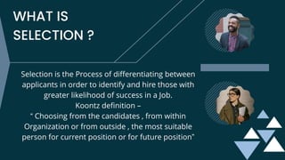WHAT IS
SELECTION ?
Selection is the Process of differentiating between
applicants in order to identify and hire those with
greater likelihood of success in a Job.
Koontz definition –
“ Choosing from the candidates , from within
Organization or from outside , the most suitable
person for current position or for future position”
 