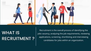 WHAT IS
RECRUITMENT ?
Recruitment is the overall process of identifying the
jobs vacancy, analyzing the job requirements, reviewing
applications, screening, shortlisting and interviewing
candidates for jobs within an organization.
 