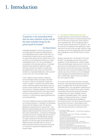 1.	Introduction



                                                                        1.1. The future we (didn’t yet dare to) want
        “Capitalism is the astounding belief                            June 2012 also gave us the Rio+20 Summit. More than
        that the most wickedest of men will do                          50.000 people from business, civil society and governments
                                                                        met in Rio de Janeiro to decide upon actions towards a
        the most wickedest things for the                               more sustainable world. ‘Rio+20’ actually took place in
        greater good of everyone.”                                      the same city where 20 years earlier the ‘Agenda 21’1 and
                                                                        the convention on biodiversity2 were agreed upon. Hopes
                                            John Maynard Keynes         were there of the spirit of Rio once again working its magic
        Sustainable development in the last twenty years has            and putting an end to the disappointing summits of earlier
        not brought about the change we needed towards a                years, especially the various UN COP summits on climate
        more stable global economic model. Instead, there is an         change.
        increased sense of urgency that our way of capitalism is
        on a path of slow demise. Economic growth faces scrutiny        Already in November 2011, the first draft of ‘The Future
        and many of us are still fighting the remnants of a deep-       We Want’3 was developed, and over many rounds of
        rooted global economic crisis. The unsustainability of          negotiations, until shortly before the conference ended,
        our production and consumption patterns is increasingly         this became the 49 pages closing document in which the
        clarified through a plethora of reports from global             governments of the participating countries reaffirmed
        think tanks, networks and initiatives. The latest wave          the importance of many facts known about sustainability.
        was published due to the occasion of the Rio+20 UN              Still, apart from some institutional strengthening, the text
        Conference on Sustainable Development, which was held           contains only a few commitments, such as the delegates’
        on 20-22 June, 2012, in Rio de Janeiro, Brazil.                 vote for developing sustainable development goals until
                                                                        2015, strengthening a ‘green economy’ and, related to
        In 2011, Deloitte Innovation started to collaborate             that, more support for UNEP.
        with John Elkington (Volans) to envisage a new breed
        of inventors, innovators, entrepreneurs, intrapreneurs,         On the other hand, Rio+20 had more than a thousand
        investors, managers, or educators who promote wealth            side events, mainly organized by business and civil society
        creation while driving adverse environmental, social, and       groups. The biggest event was the Rio+20 Corporate
        economic impacts towards zero. John Elkington named             Sustainability Forum, a four day platform organized by the
        them ‘Zeronauts’, archetypes needed for a new economic          UN Global Compact. During the Forum various initiatives
        model that would achieve at least a ‘Zero Impact Growth’        and mandates were launched, showing that business
        economy, ensuring a baseline on how to produce and              is willing to step up to various challenges, wanting
        consume in a 1-Earth-Economy, respecting planetary limits       to implement sustainability deeper in their corporate
        and societal well-being.                                        strategies. In ‘Overview And Outcomes – Innovation
                                                                        & Collaborative Public Policy Recommendations &
        In June 2012, Deloitte Innovation and Volans held the first-    Commitments to Action’4 the UN GC describes the process
        ever ‘Zeronauts Symposium’ in Rotterdam, the Netherlands,       and outcomes of this event in various fields of action.
        during which John Elkington’s book ‘The Zeronauts –             One of the terms used most at Rio+20 was the idea of a
        Breaking the sustainability barrier’ was launched – a day       ‘green and inclusive economy’5, touching one of the
        filled with inspirational plenary discussions and workshops.
        Deloitte Innovation presented the outcomes of the ‘2012         1
                                                                         	 United Nations (1993): Agenda 21 – The Earth Summit Strategy to
        Zero Impact Growth Monitor’, an assessment of 65 leading           Save Our Planet.
                                                                        2
                                                                         	 For detailed information on the ‘Convention on biodiversity’,
        companies and how their strategies align with the idea of
                                                                           see: http://www.cbd.int/
        Zero Impact Growth as a sustainable growth paradigm.            3
                                                                         	 The document ‘The Future We Want: Outcome document adopted
        This report summarizes the outcomes of the Zeronauts               at Rio+20’ can be downloaded via
                                                                           http://www.un.org/en/sustainablefuture/
        Symposium and the Zero Impact Growth Monitor 2012.              4
                                                                         	 The document ‘Overview And Outcomes – Innovation &
        Deloitte Innovation and Volans offer to continue to                Collaborative Public Policy Recommendations & Commitments to
        build a Zero Impact Growth Community, focusing mainly              Action’ can be downloaded via
                                                                           http://www.unglobalcompact.org/news/249-06-21-2012
        on innovations in measurement, leadership and new               5
                                                                         	 For more information on that concept, see: The World Bank (2012):
        business models.                                                   Inclusive Green Growth – The Pathway to Sustainable Development.




                                                           Towards Zero Impact Growth Strategies of Leading Companies in 10 Industries    3
 