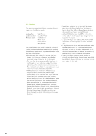 5.5. Colophon
                                                                    •	Support and assistance for the Zeronauts Symposium:
     This report was prepared by Deloitte Innovation B.V. with        Laura Bechthold, Samantha Go, Ernst Van Weperen,
     inputs from the following people:                                Patricia Garcia Diaz, Willemijn Zwiep, Carolien de Bont,
                                                                      Alexandra Blikman, Sandra Roest (all Deloitte).
     Lead author: 	       Ralph Thurm                               •	At the UN Global Compact Head Office in New York
     Lead researcher:	    Laura Bechthold                             we like to thank Lila Karbasi and Ryan Morgan for their
     Research team: 	     Bob Bahlmann                                support of the project.
     	                    Martin Braun                              •	A special thank you goes to Desso, TNT, InterfaceFLOR
     	                    Ronnie Hossain                              and Turntoo for their support of our visit in December
     	                    Myra Wiracita                               2011.
                                                                    •	A very special thank you to Peter Bakker, President of the
     The journey towards Zero Impact Growth has just begun.           World Business Council for Sustainable Development,
     Deloitte Innovation is extremely thankful to the following       for finding the time for his speech and interview for the
     individuals and organizations that have supported us in our      Zeronauts Symposium and the website. Accountants can
     first steps in this journey:                                     save the world – clearly a challenge worth taking!
     •	John Elkington, Sam Lakha and Charmian Love from             •	Volans and Deloitte Innovation would also like to
        Volans; their inspiration and support has helped us           sincerely thank Bank Austria, Plastics Europe, Bayer, BASF,
        immensely to start the journey. Up the Zeronauts!             LyondellBasell, Desso and Turntoo for their initial commit-
     •	The more than 60 companies we talked to all over the           ment to join the Zero Hub.
        world, exploring how to develop and push the idea of
        a Zero Hub, which led to the Zeronauts Symposium as a
        first milestone to consolidate the expectations and grasp
        a notion of what could be achieved together.
     •	All the speakers and moderators of the Zeronauts
        Symposium: Max Christern (Ode), John Elkington
        (Volans), Ralph Thurm (Deloitte), Peter Bakker (WBCSD),
        Thomas Rau (RAU Architects and Founder Turntoo),
        Richard Mattison (Trucost), Stef Kranendijk (Desso), Henk
        van Houtum (Van Houtum), Tom van Aken (Avantium),
        Mark McElroy (Center for Sustainable Organizations),
        Roland Menke (Menke Corporate Finance & Venture
        Capital), Rudi Daelmans (Desso), Anniek Mauser (Unilever
        Benelux), Emma Coles (Ahold), Anneke Sipkens (Deloitte),
        Christiaan Kraaijenhagen (Circle Economy), Jan van
        Betten (Nudge), Guy Battle (Deloitte), Lieven Verbrugge
        (Deloitte).




54
 