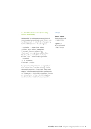 5.6. About Deloitte Innovation Sustainability                      Contacts:
Services (Netherlands)
                                                                   Anneke Sipkens
Globally, some 750 Deloitte partners and professionals             asipkens@deloitte.nl
deliver integrated sustainability services to clients in more      +31 6 8355 5267
than 50 countries. In the Netherlands we have a strong
team that delivers services in the following areas:                Ralph Thurm
                                                                   rthurm@deloitte.nl
1.	 ustainability & Climate Change Strategy
   S                                                               +31 6 1234 5148
2.	 nergy & Natural Resource Management
   E
3.	 ustainable Operations & Supply Chain
   S
4.	 ustainability Reporting, Assurance & Compliance
   S
5.	 ustainability Governance & Risk Intelligence
   S
6.	 uman Capital & Stakeholder Engagement for
   H
   Sustainability
7.	T for Sustainability
   I
8.	Sustainable Innovation

Our specialists work together across our organization’s
major business lines — audit, tax, consulting, financial
advisory and innovation — to help clients address every
aspect of their sustainability-related needs and opportuni-
ties. Our approach is built on deep knowledge of industries
and sectors, focused technical credentials, and a broad
complement of time-tested methods and capabilities.




                                                     Towards Zero Impact Growth Strategies of Leading Companies in 10 Industries   55
 