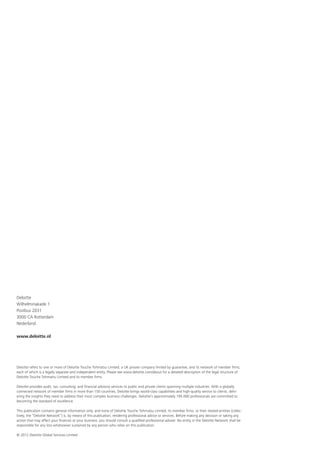 Deloitte
Wilhelminakade 1
Postbus 2031
3000 CA Rotterdam
Nederland

www.deloitte.nl




Deloitte refers to one or more of Deloitte Touche Tohmatsu Limited, a UK private company limited by guarantee, and its network of member firms,
each of which is a legally separate and independent entity. Please see www.deloitte.com/about for a detailed description of the legal structure of
Deloitte Touche Tohmatsu Limited and its member firms.

Deloitte provides audit, tax, consulting, and financial advisory services to public and private clients spanning multiple industries. With a globally
connected network of member firms in more than 150 countries, Deloitte brings world-class capabilities and high-quality service to clients, deliv-
ering the insights they need to address their most complex business challenges. Deloitte’s approximately 195.000 professionals are committed to
becoming the standard of excellence.

This publication contains general information only, and none of Deloitte Touche Tohmatsu Limited, its member firms, or their related entities (collec-
tively, the “Deloitte Network”) is, by means of this publication, rendering professional advice or services. Before making any decision or taking any
action that may affect your finances or your business, you should consult a qualified professional adviser. No entity in the Deloitte Network shall be
responsible for any loss whatsoever sustained by any person who relies on this publication.

© 2012 Deloitte Global Services Limited
 