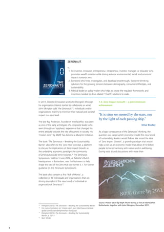 ZERONAUT,

                                          n.:
                                           1. An inventor, innovator, entrepreneur, intrapreneur, investor, manager, or educator who
                                              promotes wealth creation while driving adverse environmental, social, and economic
                                              impacts towards zero.
                                           2. Someone who finds, investigates, and develops breakthrough, footprint-shrinking
                                              solutions for the growing tensions between demography, consumerist lifestyles, and
                                              sustainability.
                                           3. Political leader or policy-maker who helps to create the regulator frameworks and
                                              incentives needed to drive related ‘1-Earth’ solutions to scale.


    In 2011, Deloitte Innovation and John Elkington (through                      1.4. Zero Impact Growth – a joint minimum
    his organization Volans) started to collaborate on what                       achievement
    John Elkington calls ‘the Zeronauts’12, individuals and/or
    organizations that try to minimize their natural and societal
    impact to a zero level.                                                       “It is time we steered by the stars, not
                                                                                  by the light of each passing ship.”
    The late Ray Anderson, founder of InterfaceFlor, was seen
    as one of the early archetypes of a corporate leader who                                                                         Omar Bradley
    went through an ‘epiphany’ experience that changed his
    entire attitude towards the role of business in society. His                  As a logic consequence of the Zeronauts’ thinking, the
    ‘mission zero13 by 2020’ has become a blueprint initiative.                   question was raised which economic model this new breed
                                                                                  of sustainability leaders would follow. We tested the idea
    The book ‘The Zeronauts – Breaking the Sustainability                         of ‘Zero Impact Growth’, a growth paradigm that would
    Barrier’ also refers to the ‘Zero Hub’ concept, a platform                    help us set up an economic model that allows 9-10 billion
    to discuss the implications of Zero Impact Growth as                          people to live in harmony with nature and in well-being.
    the underlying economic paradigm the community                                During visits at and discussions with more than
    of Zeronauts would strive towards.14 The Zeronauts
    Symposium, held on 5 June 2012, at Deloitte’s Dutch
    headquarters in Rotterdam, was the first event to help
    shape the idea of the Zero Hub (see Annex 5.1. for further
    guidance on the Zeronauts Symposium).

    The book also contains a first ‘Roll of Honor’, a
    collection of 50 individuals and organisations that are
    shining examples of the new breed of individual or
    organizational Zeronauts15.




                                                                                  Source: Picture taken by Ralph Thurm during a visit at InterfaceFlor
    12
       	 Elkington (2012): The Zeronauts – Breaking the Sustainability Barrier.   Netherlands, together with John Elkington, December 2011.
    13
       	 For more information on ‘mission zero’, see: http://www.interface-
         global.com/Sustainability/Interface-Story.aspx
    14	
         Elkington (2012): The Zeronauts – Breaking the Sustainability
         Barrier, p. 12/13
    15	
         Ibid.: 45/46




6
 