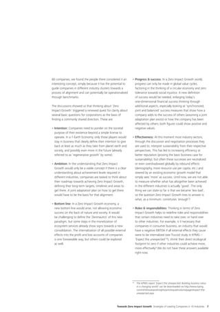 60 companies, we found the people there considered it an           •	Progress & success: In a Zero Impact Growth world,
interesting concept, simply because it has the potential to          progress can only be made in global value cycles,
guide companies in different industry clusters towards a             factoring in the thinking of a circular economy and zero
process of alignment and can potentially be operationalized          tolerance towards social injustice. A new definition
through benchmarks.                                                  of success would be needed, enlarging today’s
                                                                     one-dimensional financial success thinking through
The discussions showed us that thinking about ‘Zero                  additional aspects, especially looking at ‘synchronized,
Impact Growth’ triggered a renewed quest for clarity about           joint and balanced’ success measures that show how a
several basic questions for corporations as the basis of             company adds to the success of others (assuming a joint
finding a commonly shared direction. These are:                      adaptation plan exists) or how the company has been
                                                                     affected by others; both figures could show positive and
•	Intention: Companies need to ponder on the societal                negative values.
  purpose of their existence beyond a simple license to
  operate. In a 1-Earth Economy, only those players would          •	Effectiveness: At this moment most industry sectors,
  stay in business that clearly define their intention to give       through the discussion and negotiation processes they
  back at least as much as they take from planet earth and           are used to, interpret sustainability from their respective
  society, and possibly even more in the future (already             perspectives. This has led to increasing efficiency or
  referred to as ‘regenerative growth’ by some).                     better reputation (proving the basic business case for
                                                                     sustainability), but often these successes are neutralized
•	Ambition: In the understanding that Zero Impact                    or even overshadowed globally by rebound effects
  Growth would only be a viable concept if there is a clear          (demography, more resource use per capita, etc.) and
  understanding about achievement levels required in                 steered by an existing economic growth model that
  different industries, companies are tasked to think about          simply sees ‘more’ as success. Until now, we are not able
  their roadmap towards achieving Zero Impact Growth,                to measure whether what has altogether been achieved
  defining their long-term targets, timelines and areas to           in the different industries is actually ‘good’. The only
  get there. A joint adaptation plan on how to get there             thing we can state so far is that we became ‘less bad’,
  would have to be the basis for that alignment.                     so the question Zero Impact Growth tries to answer is:
                                                                     what, as a minimum, constitutes ‘enough’?
•	Bottom line: In a Zero Impact Growth economy, a
  new bottom line would arise, not allowing economic               •	Roles & responsibilities: Thinking in terms of Zero
  success on the back of nature and society. It would                Impact Growth helps to redefine roles and responsibilities
  be challenging to define the ‘Zeronautics’ of this new             that certain industries need to take over, or hand over
  paradigm, but some steps in the monetization of                    to other industries. For example, is it necessary that
  ecosystem services already show signs towards a new                companies in consumer business, an industry that would
  consolidation. The internalization of all possible external        have a negative EBITDA if all external effects they cause
  effects into the profit and loss accounts of companies             were to be internalized (see Trucost study in KPMG –
  is one foreseeable way, but others could be explored               ‘Expect the unexpected’16), shrink their direct ecological
  as well.                                                           footprint to zero if other industries could achieve more,
                                                                     more effectively? We do not have these answers available
                                                                     right now.




                                                                   16	
                                                                         The KPMG report ‘Expect the Unexpected: Building business value
                                                                         in a changing world’ can be downloaded via http://www.kpmg.
                                                                         com/nl/nl/issuesandinsights/articlespublications/pages/expect-the-
                                                                         unexpected.aspx




                                                      Towards Zero Impact Growth Strategies of Leading Companies in 10 Industries             7
 