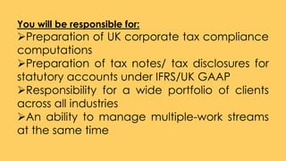 You will be responsible for:
Preparation of UK corporate tax compliance
computations
Preparation of tax notes/ tax disclosures for
statutory accounts under IFRS/UK GAAP
Responsibility for a wide portfolio of clients
across all industries
An ability to manage multiple-work streams
at the same time
 
