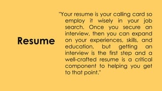Resume
"Your resume is your calling card so
employ it wisely in your job
search. Once you secure an
interview, then you can expand
on your experiences, skills, and
education, but getting an
interview is the first step and a
well-crafted resume is a critical
component to helping you get
to that point."
 