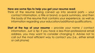 Here are some tips to help you get your resume read:
Think of the resume being carved up into several parts – your
contact information, a title or brand, a quick summary, and then
the body of the resume that contains your experience, as well as
information regarding your education/additional qualifications.
Start at the top of your resume – provide your name / contact
information. Just a tip: if you have a less-than-professional email
address, you may want to consider changing it. Advise not to
call out the most efficient way to contact you (i.e., either email
or cell phone)
 