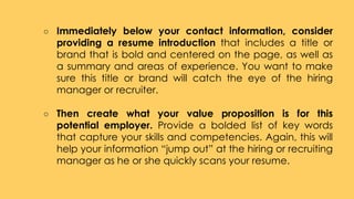○ Immediately below your contact information, consider
providing a resume introduction that includes a title or
brand that is bold and centered on the page, as well as
a summary and areas of experience. You want to make
sure this title or brand will catch the eye of the hiring
manager or recruiter.
○ Then create what your value proposition is for this
potential employer. Provide a bolded list of key words
that capture your skills and competencies. Again, this will
help your information “jump out” at the hiring or recruiting
manager as he or she quickly scans your resume.
 