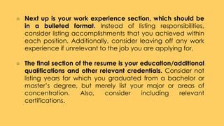 ○ Next up is your work experience section, which should be
in a bulleted format. Instead of listing responsibilities,
consider listing accomplishments that you achieved within
each position. Additionally, consider leaving off any work
experience if unrelevant to the job you are applying for.
○ The final section of the resume is your education/additional
qualifications and other relevant credentials. Consider not
listing years for which you graduated from a bachelor or
master’s degree, but merely list your major or areas of
concentration. Also, consider including relevant
certifications.
 