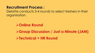 Recruitment Process :
Deloitte conducts 3-4 rounds to select freshers in their
organisation.
Online Round
Group Discussion / Just a Minute (JAM)
Technical + HR Round
 