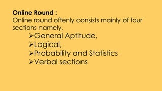 Online Round :
Online round oftenly consists mainly of four
sections namely,
General Aptitude,
Logical,
Probability and Statistics
Verbal sections
 