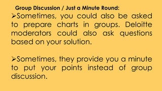 Sometimes, you could also be asked
to prepare charts in groups. Deloitte
moderators could also ask questions
based on your solution.
Sometimes, they provide you a minute
to put your points instead of group
discussion.
Group Discussion / Just a Minute Round:
 