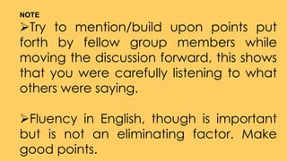 NOTE
Try to mention/build upon points put
forth by fellow group members while
moving the discussion forward, this shows
that you were carefully listening to what
others were saying.
Fluency in English, though is important
but is not an eliminating factor. Make
good points.
 
