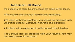 The students who clear the online round are called for this Round.
They could also conduct these rounds separately.
To clear technical problems, you should be prepared with
Operating Systems, Computer Networks and database.
Students will be expected to write codes in the interview.
You should also be prepared with your resume. You may
be asked puzzles in this round.
Technical + HR Round
 