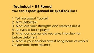 You can expect general HR questions like :
1. Tell me about Yourself
2. Why Deloitte?
3. What are your strengths and weaknesses ?
4. Are you a team player
5. What companies did you give interview for
before deloitte ?
6. What is your opinion about Long hours at work ?
7. Questions form resume
Technical + HR Round
 
