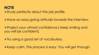 NOTE
Study perfectly about the job profile.
Have an easy-going attitude towards the interview.
Project your utmost confidence.( keep smiling and
you will be confident).
Try using a good set of vocabulary.
Keep calm. The process is easy. You will get through.
 