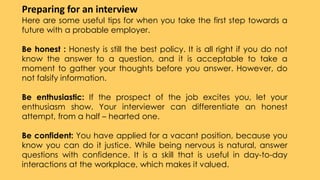 Preparing for an interview
Here are some useful tips for when you take the first step towards a
future with a probable employer.
Be honest : Honesty is still the best policy. It is all right if you do not
know the answer to a question, and it is acceptable to take a
moment to gather your thoughts before you answer. However, do
not falsify information.
Be enthusiastic: If the prospect of the job excites you, let your
enthusiasm show. Your interviewer can differentiate an honest
attempt, from a half – hearted one.
Be confident: You have applied for a vacant position, because you
know you can do it justice. While being nervous is natural, answer
questions with confidence. It is a skill that is useful in day-to-day
interactions at the workplace, which makes it valued.
 