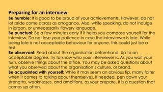 Preparing for an interview
Be humble: It is good to be proud of your achievements. However, do not
let pride come across as arrogance. Also, while speaking, do not indulge
in jargon, or unnecessarily flowery language.
Be punctual: Be a few minutes early if it helps you compose yourself for the
interview. Do not lose your patience in case the interviewer is late. While
being late is not acceptable behaviour for anyone, this could just be a
test.
Be observant: Read about the organisation beforehand. Up to an
acceptable degree, try to know who your interviewer is. As you wait your
turn, observe things about the office. You may be asked questions about
what you observed about the organisation’s culture, or brand.
Be acquainted with yourself: While it may seem an obvious tip, many falter
when it comes to talking about themselves. If needed, pen down your
strengths, weaknesses, and ambitions, as your prepare. It is a question that
comes up often.
 