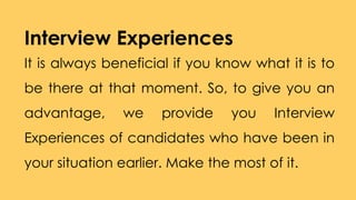 Interview Experiences
It is always beneficial if you know what it is to
be there at that moment. So, to give you an
advantage, we provide you Interview
Experiences of candidates who have been in
your situation earlier. Make the most of it.
 