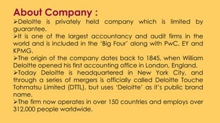 About Company :
Deloitte is privately held company which is limited by
guarantee.
It is one of the largest accountancy and audit firms in the
world and is included in the ‘Big Four’ along with PwC, EY and
KPMG.
The origin of the company dates back to 1845, when William
Deloitte opened his first accounting office in London, England.
Today Deloitte is headquartered in New York City, and
through a series of mergers is officially called Deloitte Touche
Tohmatsu Limited (DTTL), but uses ‘Deloitte’ as it’s public brand
name.
The firm now operates in over 150 countries and employs over
312,000 people worldwide.
 