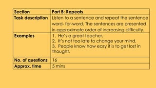Section Part B: Repeats
Task description Listen to a sentence and repeat the sentence
word- for-word. The sentences are presented
in approximate order of increasing difficulty.
Examples 1. He’s a great teacher.
2. It’s not too late to change your mind.
3. People know how easy it is to get lost in
thought.
No. of questions 16
Approx. time 5 mins
 
