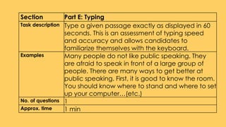Section Part E: Typing
Task description Type a given passage exactly as displayed in 60
seconds. This is an assessment of typing speed
and accuracy and allows candidates to
familiarize themselves with the keyboard.
Examples Many people do not like public speaking. They
are afraid to speak in front of a large group of
people. There are many ways to get better at
public speaking. First, it is good to know the room.
You should know where to stand and where to set
up your computer…(etc.)
No. of questions 1
Approx. time 1 min
 