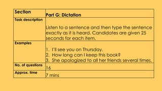 Section
Part G: Dictation
Task description
Listen to a sentence and then type the sentence
exactly as it is heard. Candidates are given 25
seconds for each item.
Examples
1. I’ll see you on Thursday.
2. How long can I keep this book?
3. She apologized to all her friends several times.
No. of questions
16
Approx. time
7 mins
 