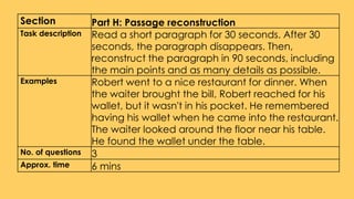 Section Part H: Passage reconstruction
Task description Read a short paragraph for 30 seconds. After 30
seconds, the paragraph disappears. Then,
reconstruct the paragraph in 90 seconds, including
the main points and as many details as possible.
Examples Robert went to a nice restaurant for dinner. When
the waiter brought the bill, Robert reached for his
wallet, but it wasn't in his pocket. He remembered
having his wallet when he came into the restaurant.
The waiter looked around the floor near his table.
He found the wallet under the table.
No. of questions 3
Approx. time 6 mins
 