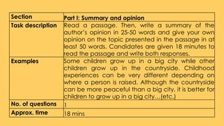 Section Part I: Summary and opinion
Task description Read a passage. Then, write a summary of the
author’s opinion in 25-50 words and give your own
opinion on the topic presented in the passage in at
least 50 words. Candidates are given 18 minutes to
read the passage and write both responses.
Examples Some children grow up in a big city while other
children grow up in the countryside. Childhood
experiences can be very different depending on
where a person is raised. Although the countryside
can be more peaceful than a big city, it is better for
children to grow up in a big city…(etc.)
No. of questions 1
Approx. time 18 mins
 