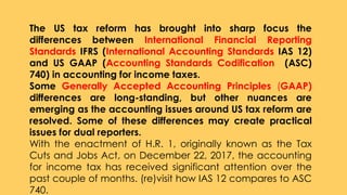 The US tax reform has brought into sharp focus the
differences between International Financial Reporting
Standards IFRS (International Accounting Standards IAS 12)
and US GAAP (Accounting Standards Codification (ASC)
740) in accounting for income taxes.
Some Generally Accepted Accounting Principles (GAAP)
differences are long-standing, but other nuances are
emerging as the accounting issues around US tax reform are
resolved. Some of these differences may create practical
issues for dual reporters.
With the enactment of H.R. 1, originally known as the Tax
Cuts and Jobs Act, on December 22, 2017, the accounting
for income tax has received significant attention over the
past couple of months. (re)visit how IAS 12 compares to ASC
740.
 