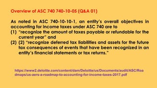 Overview of ASC 740 740-10-05 (Q&A 01)
As noted in ASC 740-10-10-1, an entity’s overall objectives in
accounting for income taxes under ASC 740 are to
(1) “recognize the amount of taxes payable or refundable for the
current year” and
(2) (2) “recognize deferred tax liabilities and assets for the future
tax consequences of events that have been recognized in an
entity’s financial statements or tax returns.”
https://www2.deloitte.com/content/dam/Deloitte/us/Documents/audit/ASC/Roa
dmaps/us-aers-a-roadmap-to-accounting-for-income-taxes-2017.pdf
 