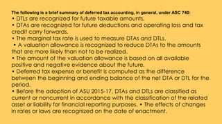 The following is a brief summary of deferred tax accounting, in general, under ASC 740:
• DTLs are recognized for future taxable amounts.
• DTAs are recognized for future deductions and operating loss and tax
credit carry forwards.
• The marginal tax rate is used to measure DTAs and DTLs.
• A valuation allowance is recognized to reduce DTAs to the amounts
that are more likely than not to be realized.
• The amount of the valuation allowance is based on all available
positive and negative evidence about the future.
• Deferred tax expense or benefit is computed as the difference
between the beginning and ending balance of the net DTA or DTL for the
period.
• Before the adoption of ASU 2015-17, DTAs and DTLs are classified as
current or noncurrent in accordance with the classification of the related
asset or liability for financial reporting purposes. • The effects of changes
in rates or laws are recognized on the date of enactment.
 