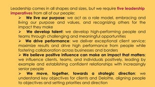 Leadership comes in all shapes and sizes, but we require five leadership
imperatives from all of our people:
 We live our purpose: we act as a role model, embracing and
living our purpose and values, and recognizing others for the
impact they make
 · We develop talent: we develop high-performing people and
teams through challenging and meaningful opportunities
 We drive performance: we deliver exceptional client service;
maximize results and drive high performance from people while
fostering collaboration across businesses and borders
 We believe positive influence can make an impact that matters:
we influence clients, teams, and individuals positively, leading by
example and establishing confident relationships with increasingly
senior people
 ·We move, together, towards a strategic direction: we
understand key objectives for clients and Deloitte, aligning people
to objectives and setting priorities and direction
 