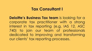 Tax Consultant I
Deloitte’s Business Tax team is looking for a
corporate tax practitioner with a strong
interest in tax reporting (e.g. IAS 12, ASC
740) to join our team of professionals
dedicated to improving and transforming
our clients’ tax reporting processes.
 