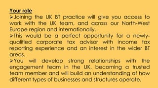 Your role
Joining the UK BT practice will give you access to
work with the UK team, and across our North-West
Europe region and internationally.
This would be a perfect opportunity for a newly-
qualified corporate tax advisor with income tax
reporting experience and an interest in the wider BT
areas.
You will develop strong relationships with the
engagement team in the UK, becoming a trusted
team member and will build an understanding of how
different types of businesses and structures operate.
 
