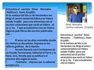 Entrevista al escritor Omar Monsalve
(Teléfono). O416, 8733887.
En la mañana del día 22 de Noviembre me
dirigí al centro comercial Edivica en Valera
estado Trujillo para una entrevista con el
escritor venezolano que nació en Valera el           Omar Monsalve.
30 -5 -65. Y que actualmente vive en Valera.         Escritor valerano . (Trujillo).
Algunas pub Obras del escritor publicadas
son :                                           Entrevista al escritor Omar
                                                Monsalve (Teléfono). O416,
        El amor en las altas montañas donde    8733887.
los vientos se devuelven. Impresa en los        En la mañana del día 22 de
talleres gráficos de la Nación.                 Noviembre me dirigí al centro
        Novela literaria mini Confesiones de   comercial Edivica en Valera
un Pasado Tormentoso. Editorial el Perro y la   estado Trujillo para una
                                                entrevista con el escritor
Rana. 2013. Novela que se publicara el
                                                venezolano que nació en Valera
próximo año según el autor.                     el 30 -5 -65. Y que actualmente
         Poemario impreso por la editorial     vive en Valera.
estadal 2012.
 