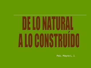 DE LO NATURAL A LO CONSTRUÍDO Psic. Mayra L. J. 