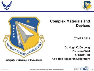 1DISTRIBUTION A: Approved for public release; distribution is unlimited.21 February 2013
Integrity  Service  Excellence
Dr. Hugh C. De Long
Division Chief
AFOSR/RTD
Air Force Research Laboratory
Complex Materials and
Devices
07 MAR 2013
 