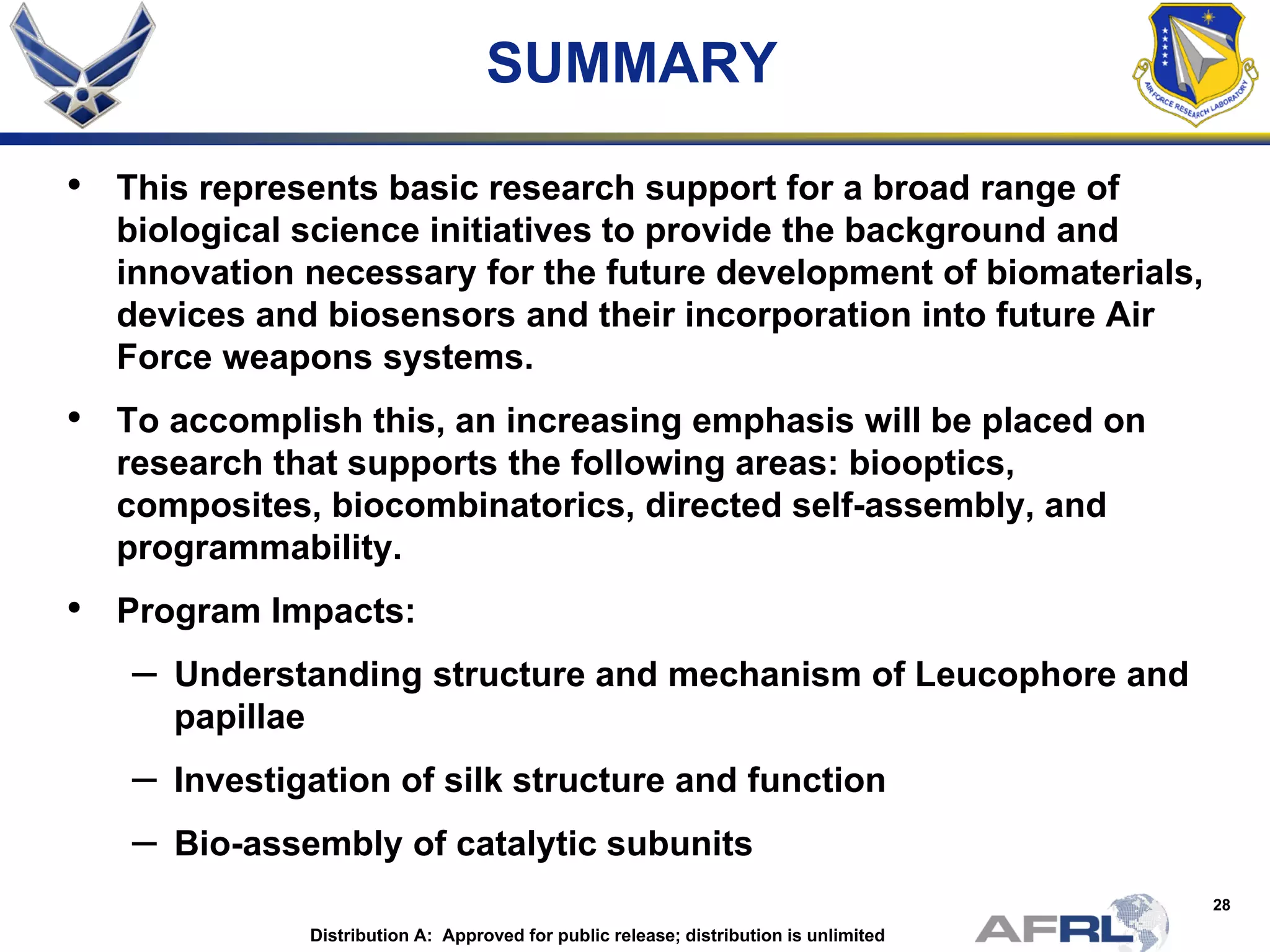 28
SUMMARY
• This represents basic research support for a broad range of
biological science initiatives to provide the background and
innovation necessary for the future development of biomaterials,
devices and biosensors and their incorporation into future Air
Force weapons systems.
• To accomplish this, an increasing emphasis will be placed on
research that supports the following areas: biooptics,
composites, biocombinatorics, directed self-assembly, and
programmability.
• Program Impacts:
– Understanding structure and mechanism of Leucophore and
papillae
– Investigation of silk structure and function
– Bio-assembly of catalytic subunits
Distribution A: Approved for public release; distribution is unlimited
 