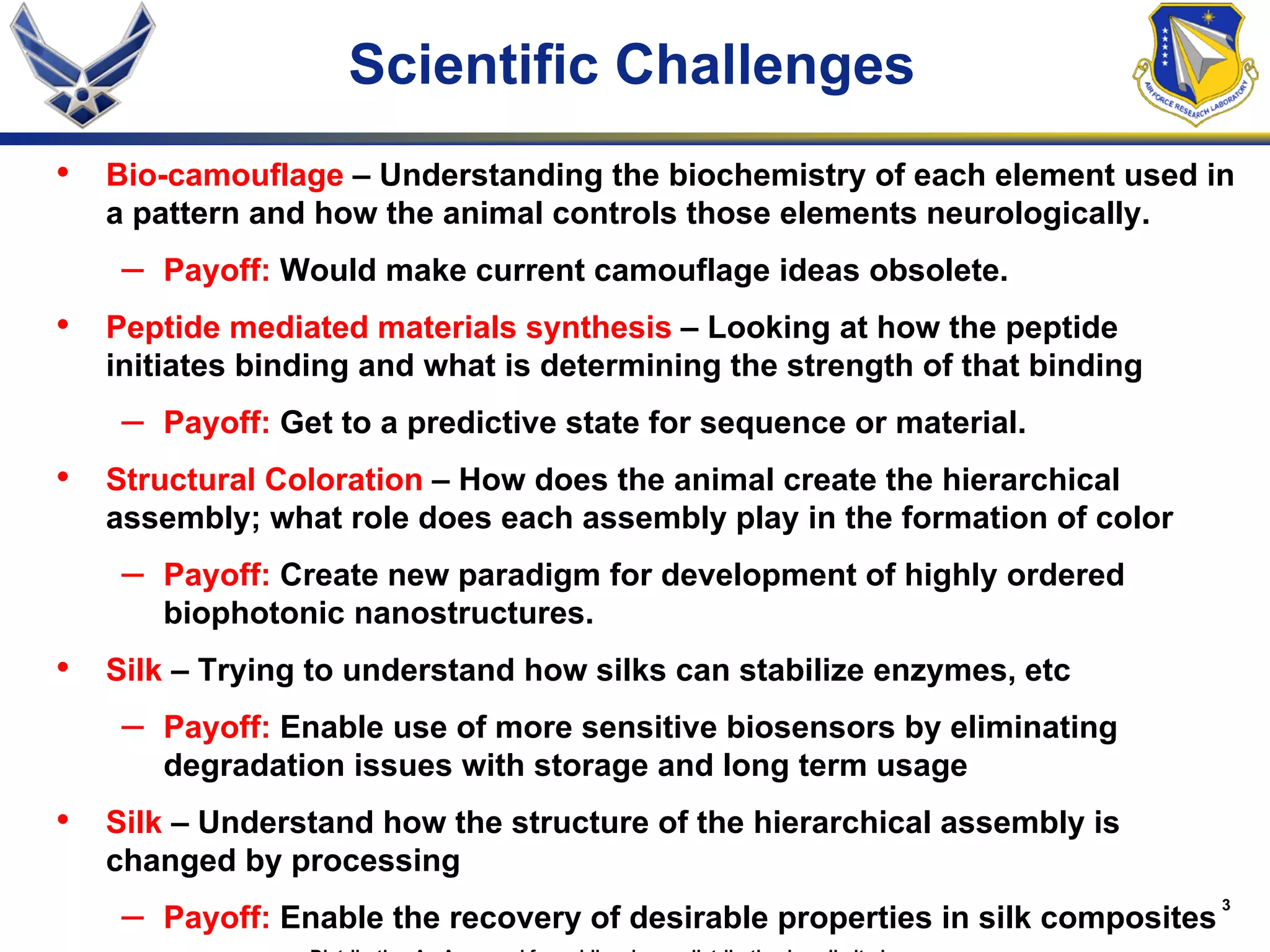 3
Scientific Challenges
• Bio-camouflage – Understanding the biochemistry of each element used in
a pattern and how the animal controls those elements neurologically.
– Payoff: Would make current camouflage ideas obsolete.
• Peptide mediated materials synthesis – Looking at how the peptide
initiates binding and what is determining the strength of that binding
– Payoff: Get to a predictive state for sequence or material.
• Structural Coloration – How does the animal create the hierarchical
assembly; what role does each assembly play in the formation of color
– Payoff: Create new paradigm for development of highly ordered
biophotonic nanostructures.
• Silk – Trying to understand how silks can stabilize enzymes, etc
– Payoff: Enable use of more sensitive biosensors by eliminating
degradation issues with storage and long term usage
• Silk – Understand how the structure of the hierarchical assembly is
changed by processing
– Payoff: Enable the recovery of desirable properties in silk composites
 