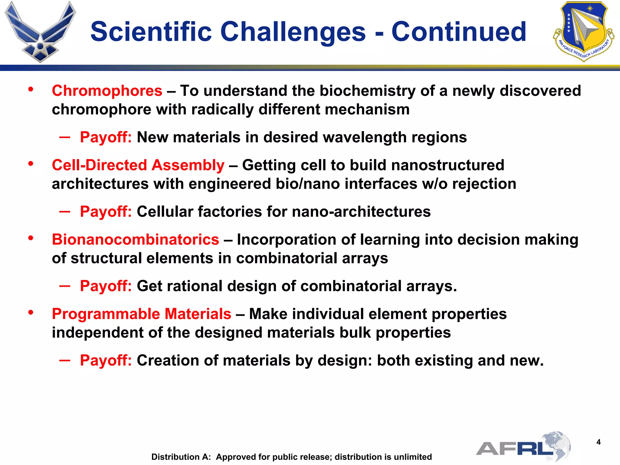 4
Scientific Challenges - Continued
• Chromophores – To understand the biochemistry of a newly discovered
chromophore with radically different mechanism
– Payoff: New materials in desired wavelength regions
• Cell-Directed Assembly – Getting cell to build nanostructured
architectures with engineered bio/nano interfaces w/o rejection
– Payoff: Cellular factories for nano-architectures
• Bionanocombinatorics – Incorporation of learning into decision making
of structural elements in combinatorial arrays
– Payoff: Get rational design of combinatorial arrays.
• Programmable Materials – Make individual element properties
independent of the designed materials bulk properties
– Payoff: Creation of materials by design: both existing and new.
Distribution A: Approved for public release; distribution is unlimited
 