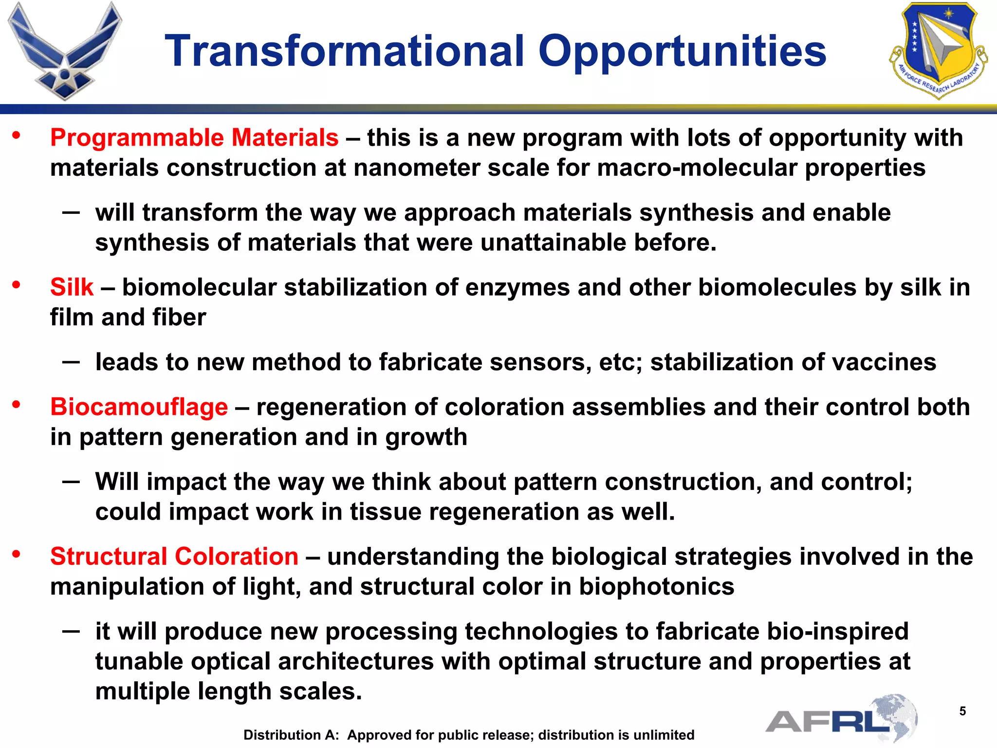 5
Transformational Opportunities
• Programmable Materials – this is a new program with lots of opportunity with
materials construction at nanometer scale for macro-molecular properties
– will transform the way we approach materials synthesis and enable
synthesis of materials that were unattainable before.
• Silk – biomolecular stabilization of enzymes and other biomolecules by silk in
film and fiber
– leads to new method to fabricate sensors, etc; stabilization of vaccines
• Biocamouflage – regeneration of coloration assemblies and their control both
in pattern generation and in growth
– Will impact the way we think about pattern construction, and control;
could impact work in tissue regeneration as well.
• Structural Coloration – understanding the biological strategies involved in the
manipulation of light, and structural color in biophotonics
– it will produce new processing technologies to fabricate bio-inspired
tunable optical architectures with optimal structure and properties at
multiple length scales.
Distribution A: Approved for public release; distribution is unlimited
 