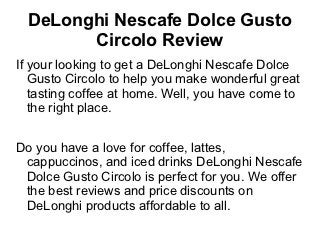 DeLonghi Nescafe Dolce Gusto
        Circolo Review
If your looking to get a DeLonghi Nescafe Dolce
   Gusto Circolo to help you make wonderful great
   tasting coffee at home. Well, you have come to
   the right place.


Do you have a love for coffee, lattes,
 cappuccinos, and iced drinks DeLonghi Nescafe
 Dolce Gusto Circolo is perfect for you. We offer
 the best reviews and price discounts on
 DeLonghi products affordable to all.
 