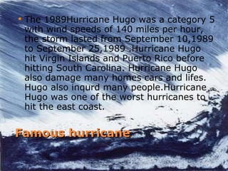 Famous hurricane The 1989Hurricane Hugo was a category 5 with wind speeds of 140 miles per hour, the storm lasted from September 10,1989 to September 25,1989 .Hurricane Hugo hit Virgin Islands and Puerto Rico before hitting South Carolina. Hurricane Hugo also damage many homes cars and lifes. Hugo also inqurd many people.Hurricane  Hugo was one of the worst hurricanes to hit the east coast. 