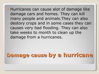 Damage cause   by a hurricane Hurricanes can cause alot of damage like damage cars and homes. They can kill many people and animals.They can also destory crops and in some cases they can causes very bad flooding. They can also take weeks to month to clean up the damage from a hurricanes. 